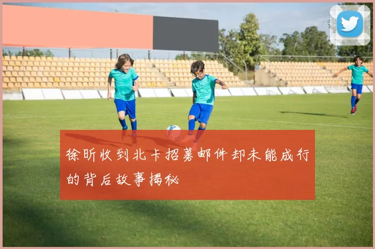 徐昕收到北卡招募邮件却未能成行的背后故事揭秘