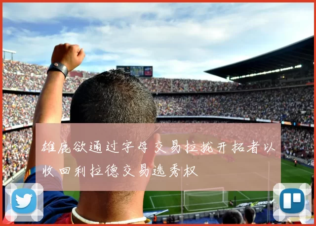 雄鹿欲通过字母交易拉拢开拓者以收回利拉德交易选秀权