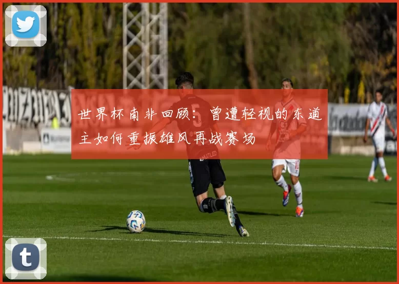 世界杯南非回顾：曾遭轻视的东道主如何重振雄风再战赛场