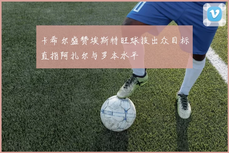 卡希尔盛赞埃斯特旺球技出众目标直指阿扎尔与罗本水平
