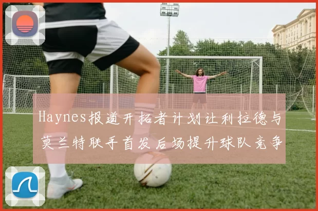Haynes报道开拓者计划让利拉德与莫兰特联手首发后场提升球队竞争力