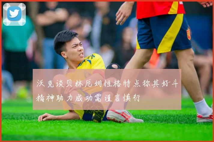 沃克谈贝林厄姆性格特点称其好斗精神助力成功需谨言慎行