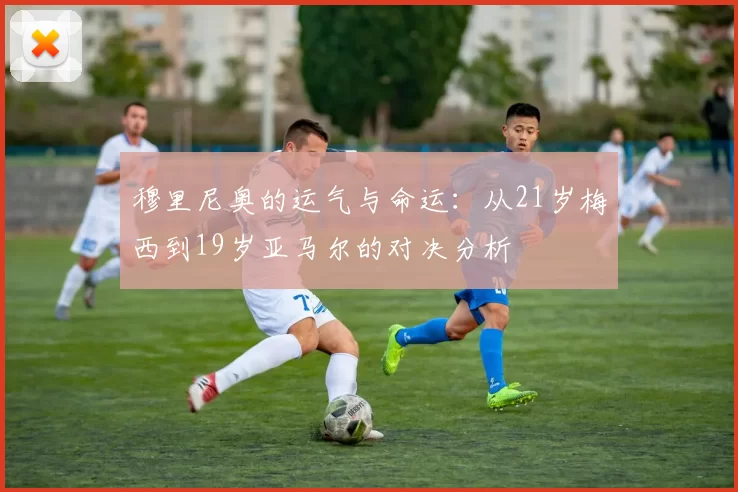 穆里尼奥的运气与命运：从21岁梅西到19岁亚马尔的对决分析